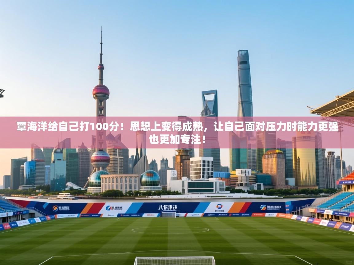 覃海洋给自己打100分!思想上变得成熟,让自己面对压力时能力更强也更加专注! 第1张