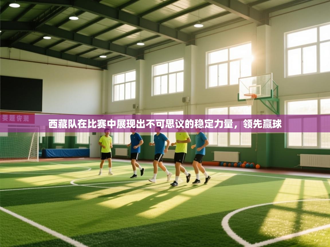 西藏队在比赛中展现出不可思议的稳定力量,领先赢球 第2张