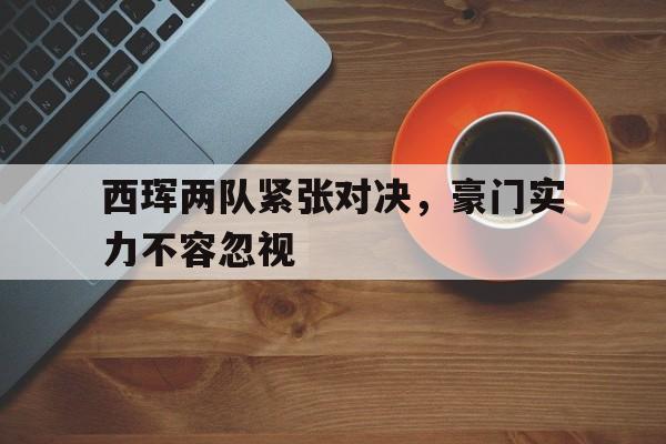 韦德体育平台-包含西珲两队紧张对决，豪门实力不容忽视的词条